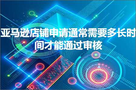 跨境电商知识:亚马逊店铺申请通常需要多长时间才能通过审核